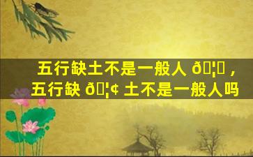 五行缺土不是一般人 🦍 ,五行缺 🦢 土不是一般人吗